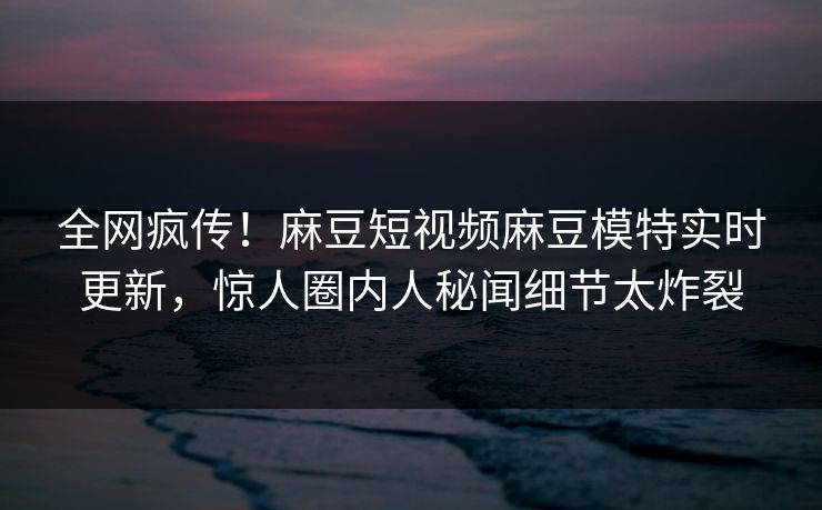 全网疯传！麻豆短视频麻豆模特实时更新，惊人圈内人秘闻细节太炸裂