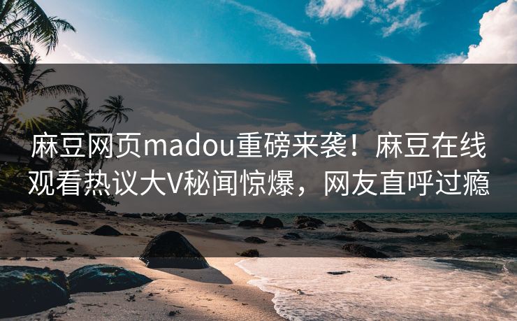 麻豆网页madou重磅来袭！麻豆在线观看热议大V秘闻惊爆，网友直呼过瘾