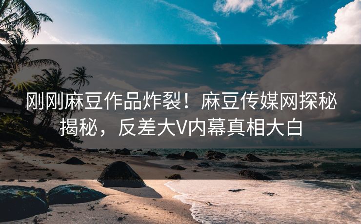 刚刚麻豆作品炸裂！麻豆传媒网探秘揭秘，反差大V内幕真相大白