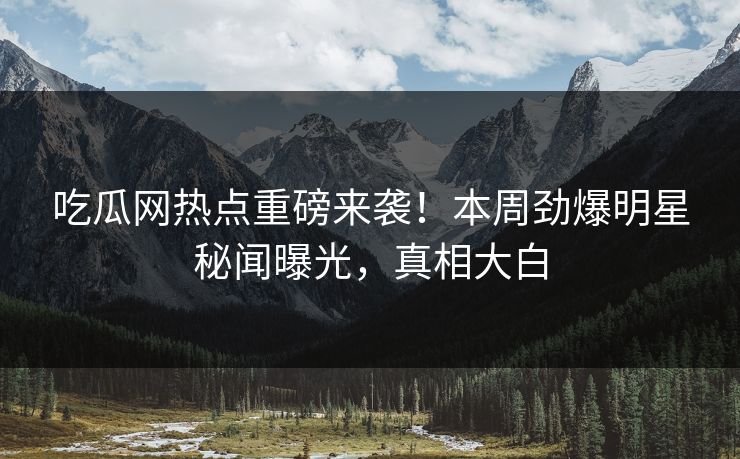 吃瓜网热点重磅来袭！本周劲爆明星秘闻曝光，真相大白
