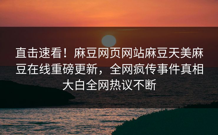 直击速看！麻豆网页网站麻豆天美麻豆在线重磅更新，全网疯传事件真相大白全网热议不断