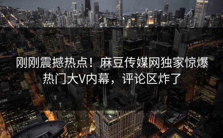 刚刚震撼热点！麻豆传媒网独家惊爆热门大V内幕，评论区炸了