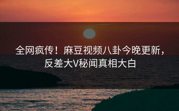 全网疯传！麻豆视频八卦今晚更新，反差大V秘闻真相大白