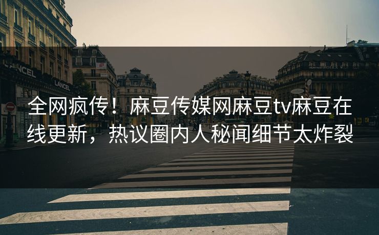 全网疯传！麻豆传媒网麻豆tv麻豆在线更新，热议圈内人秘闻细节太炸裂