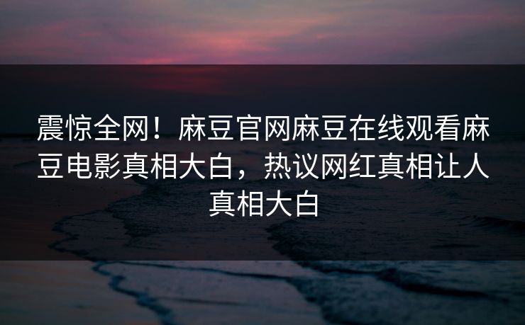 震惊全网！麻豆官网麻豆在线观看麻豆电影真相大白，热议网红真相让人真相大白