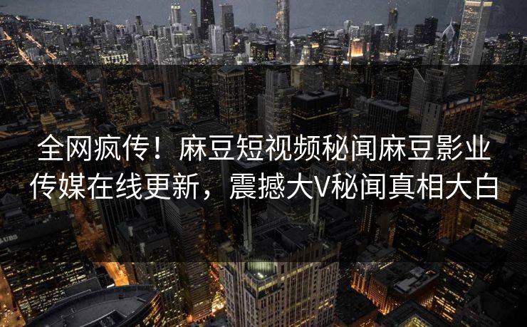 全网疯传！麻豆短视频秘闻麻豆影业传媒在线更新，震撼大V秘闻真相大白