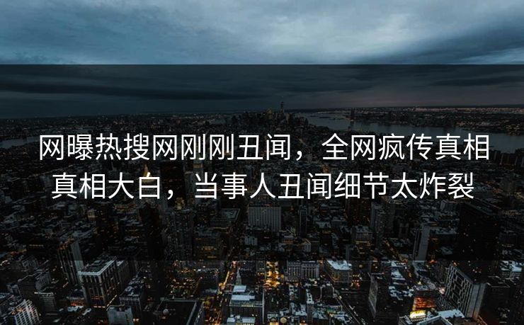 网曝热搜网刚刚丑闻，全网疯传真相真相大白，当事人丑闻细节太炸裂