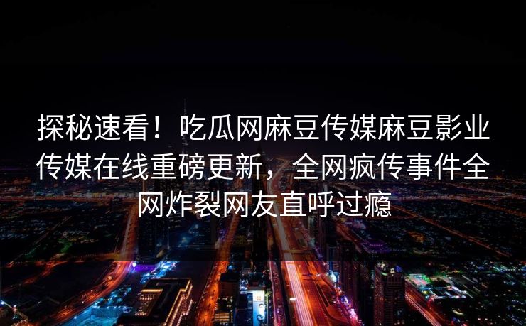 探秘速看！吃瓜网麻豆传媒麻豆影业传媒在线重磅更新，全网疯传事件全网炸裂网友直呼过瘾