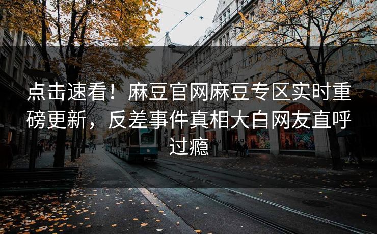 点击速看！麻豆官网麻豆专区实时重磅更新，反差事件真相大白网友直呼过瘾