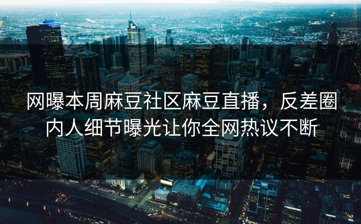 网曝本周麻豆社区麻豆直播，反差圈内人细节曝光让你全网热议不断