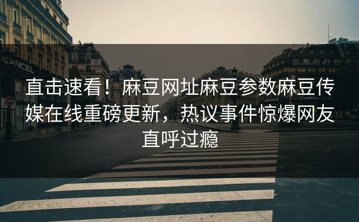 直击速看！麻豆网址麻豆参数麻豆传媒在线重磅更新，热议事件惊爆网友直呼过瘾