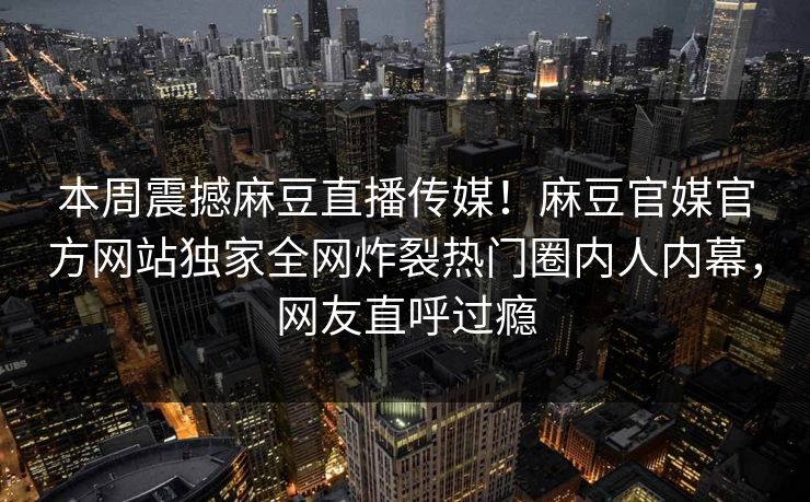 本周震撼麻豆直播传媒！麻豆官媒官方网站独家全网炸裂热门圈内人内幕，网友直呼过瘾