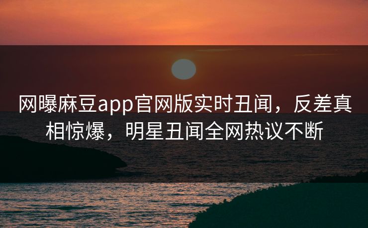 网曝麻豆app官网版实时丑闻，反差真相惊爆，明星丑闻全网热议不断