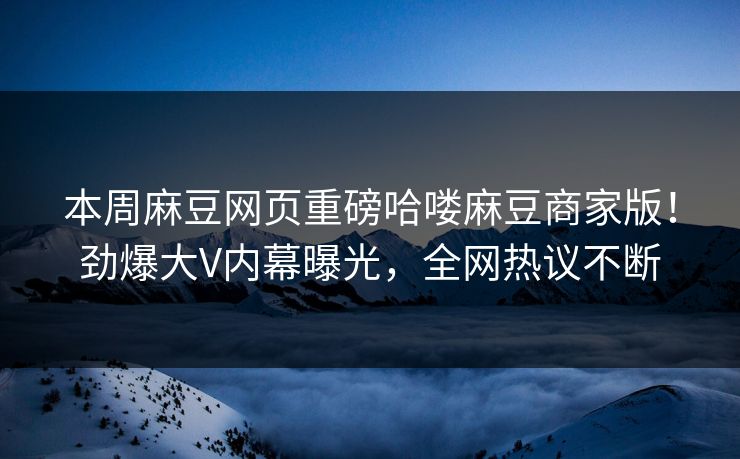 本周麻豆网页重磅哈喽麻豆商家版！劲爆大V内幕曝光，全网热议不断
