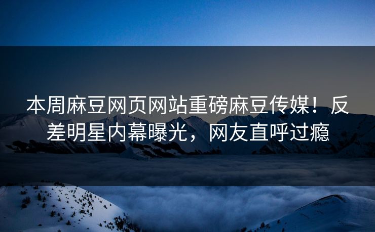 本周麻豆网页网站重磅麻豆传媒！反差明星内幕曝光，网友直呼过瘾