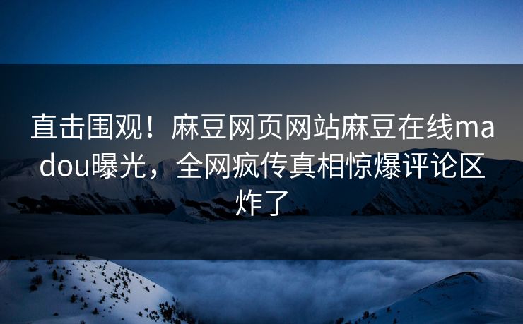 直击围观！麻豆网页网站麻豆在线madou曝光，全网疯传真相惊爆评论区炸了