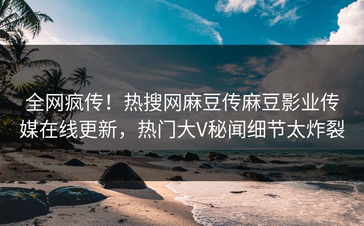 全网疯传！热搜网麻豆传麻豆影业传媒在线更新，热门大V秘闻细节太炸裂