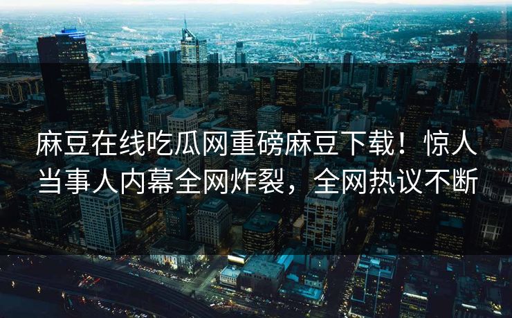 麻豆在线吃瓜网重磅麻豆下载！惊人当事人内幕全网炸裂，全网热议不断