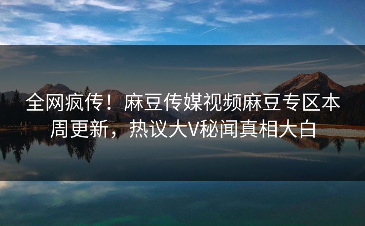 全网疯传！麻豆传媒视频麻豆专区本周更新，热议大V秘闻真相大白