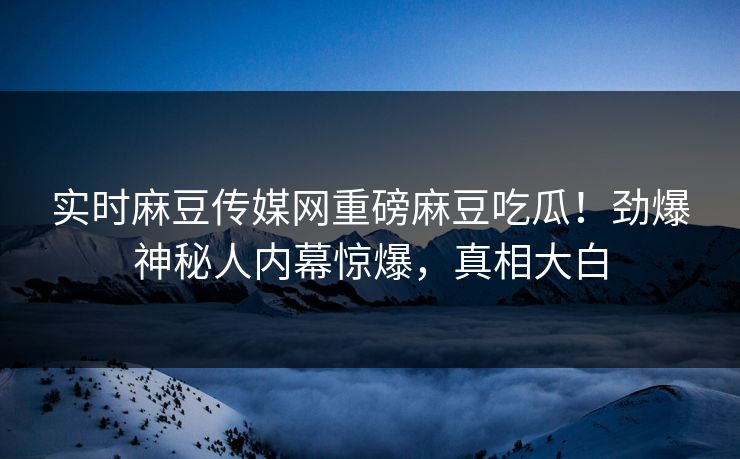 实时麻豆传媒网重磅麻豆吃瓜！劲爆神秘人内幕惊爆，真相大白