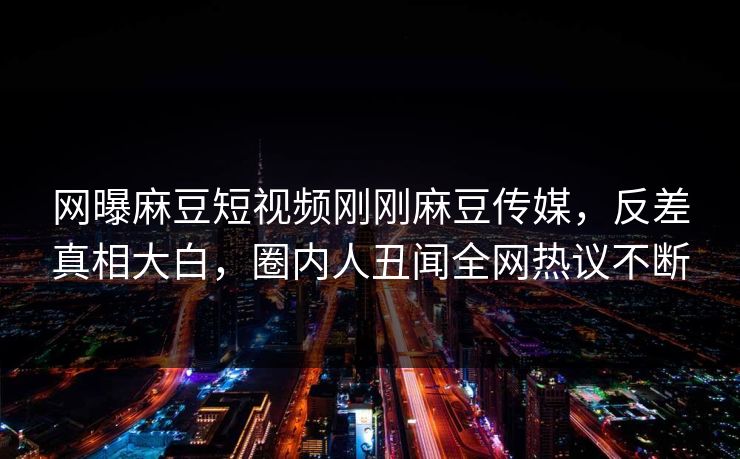 网曝麻豆短视频刚刚麻豆传媒，反差真相大白，圈内人丑闻全网热议不断