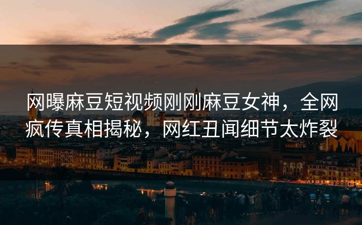 网曝麻豆短视频刚刚麻豆女神，全网疯传真相揭秘，网红丑闻细节太炸裂