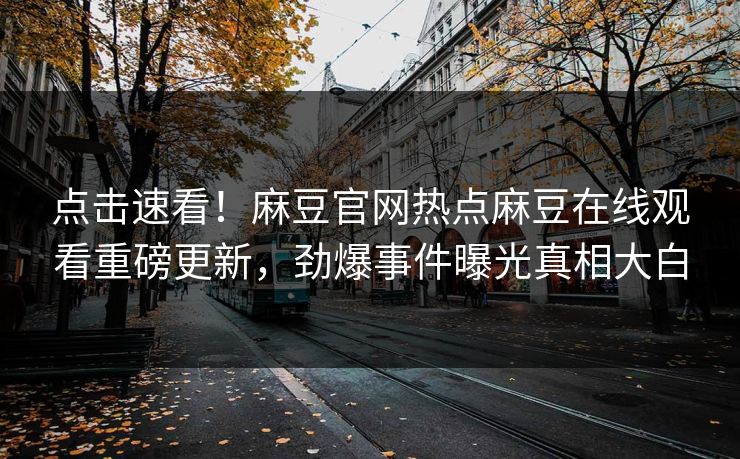 点击速看！麻豆官网热点麻豆在线观看重磅更新，劲爆事件曝光真相大白