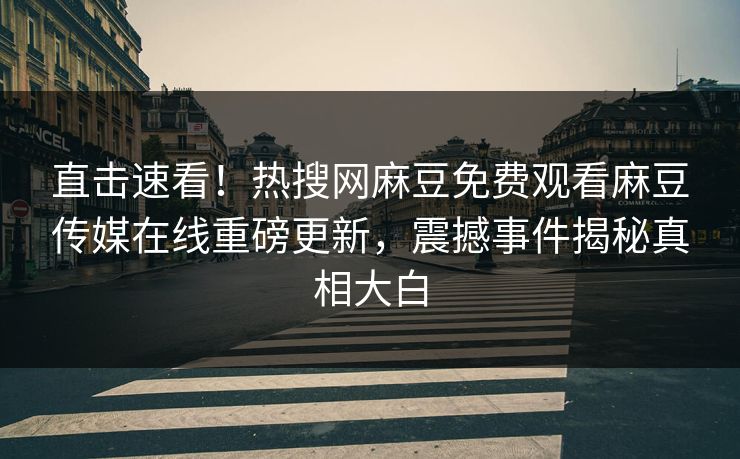 直击速看！热搜网麻豆免费观看麻豆传媒在线重磅更新，震撼事件揭秘真相大白