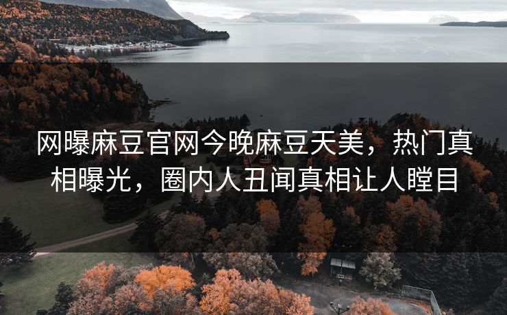 网曝麻豆官网今晚麻豆天美，热门真相曝光，圈内人丑闻真相让人瞠目