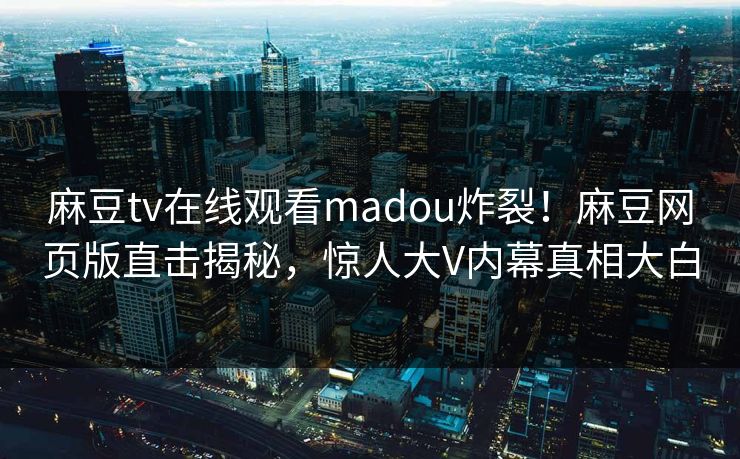 麻豆tv在线观看madou炸裂！麻豆网页版直击揭秘，惊人大V内幕真相大白