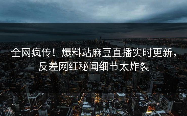 全网疯传！爆料站麻豆直播实时更新，反差网红秘闻细节太炸裂