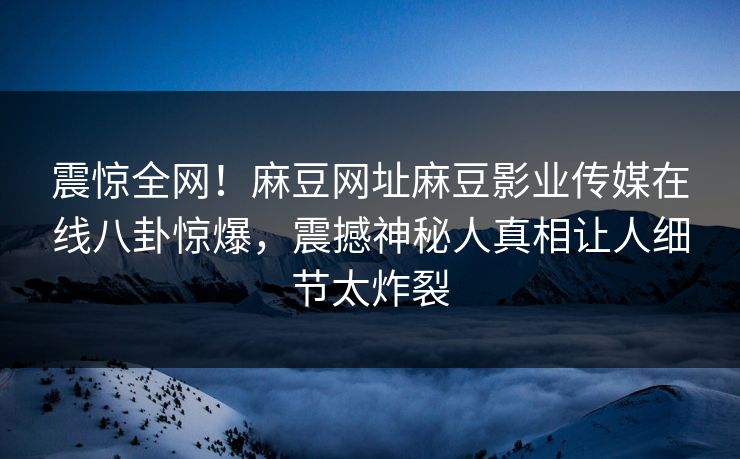 震惊全网！麻豆网址麻豆影业传媒在线八卦惊爆，震撼神秘人真相让人细节太炸裂