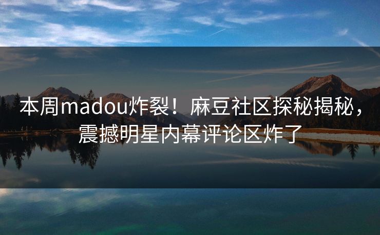 本周madou炸裂！麻豆社区探秘揭秘，震撼明星内幕评论区炸了
