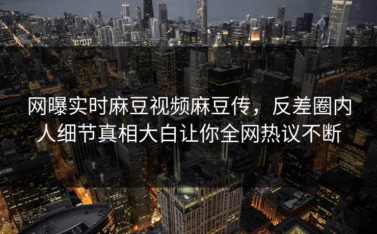 网曝实时麻豆视频麻豆传，反差圈内人细节真相大白让你全网热议不断