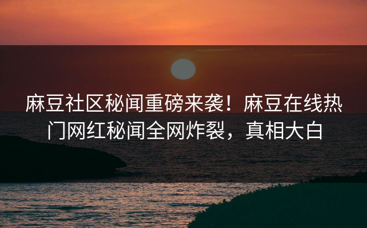 麻豆社区秘闻重磅来袭！麻豆在线热门网红秘闻全网炸裂，真相大白