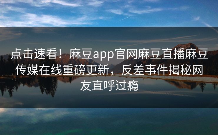 点击速看！麻豆app官网麻豆直播麻豆传媒在线重磅更新，反差事件揭秘网友直呼过瘾