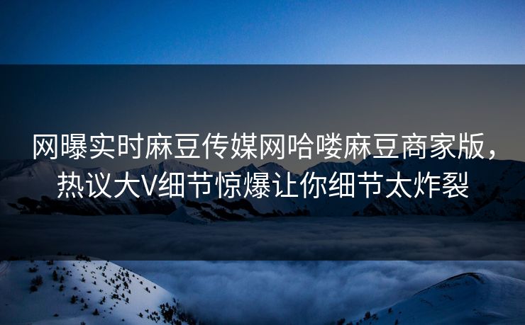 网曝实时麻豆传媒网哈喽麻豆商家版，热议大V细节惊爆让你细节太炸裂