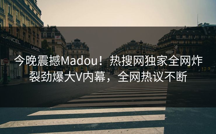 今晚震撼Madou！热搜网独家全网炸裂劲爆大V内幕，全网热议不断