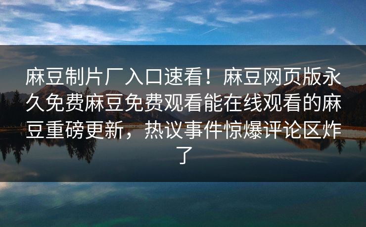 麻豆制片厂入口速看！麻豆网页版永久免费麻豆免费观看能在线观看的麻豆重磅更新，热议事件惊爆评论区炸了