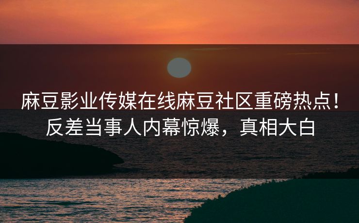 麻豆影业传媒在线麻豆社区重磅热点！反差当事人内幕惊爆，真相大白