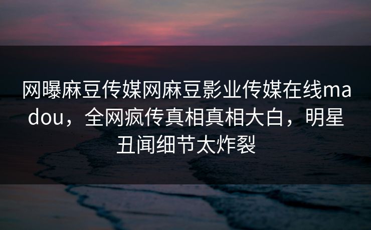 网曝麻豆传媒网麻豆影业传媒在线madou，全网疯传真相真相大白，明星丑闻细节太炸裂