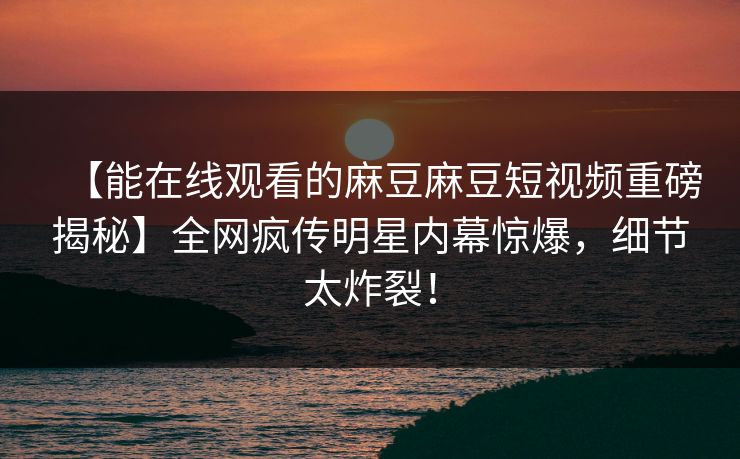 【能在线观看的麻豆麻豆短视频重磅揭秘】全网疯传明星内幕惊爆，细节太炸裂！