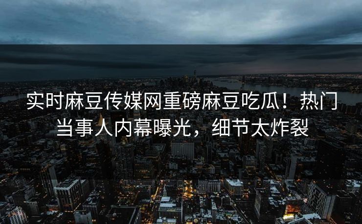 实时麻豆传媒网重磅麻豆吃瓜！热门当事人内幕曝光，细节太炸裂