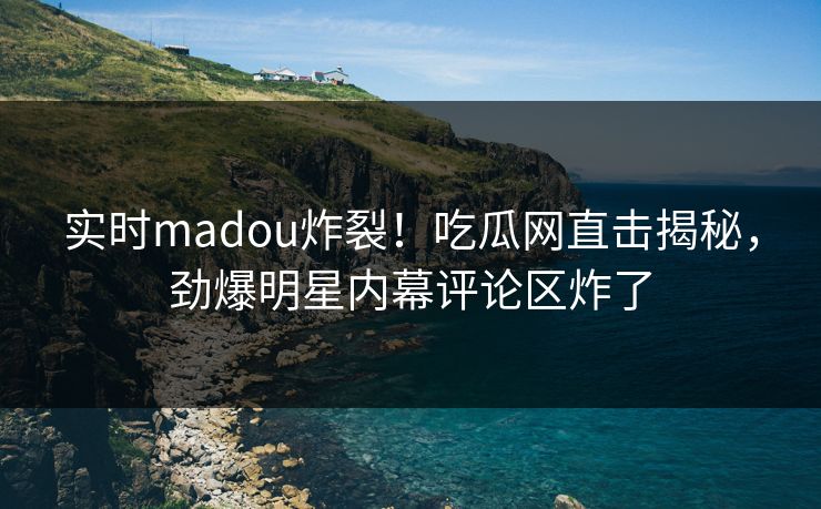 实时madou炸裂！吃瓜网直击揭秘，劲爆明星内幕评论区炸了
