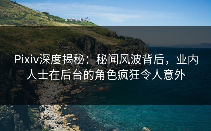 Pixiv深度揭秘：秘闻风波背后，业内人士在后台的角色疯狂令人意外