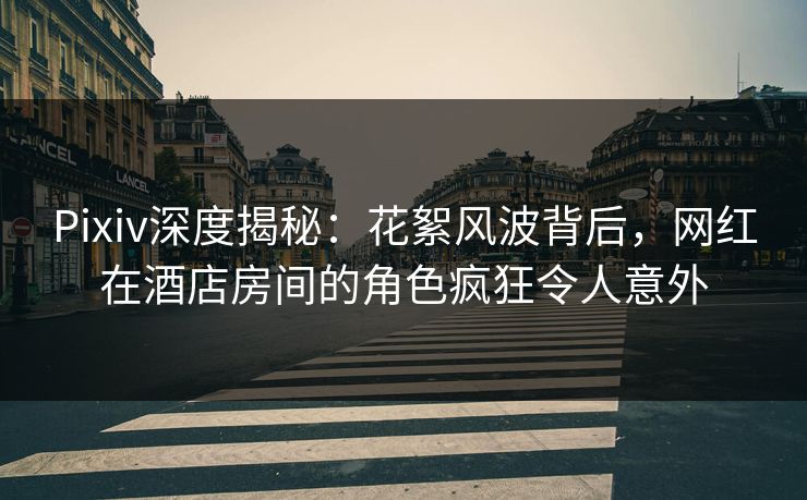 Pixiv深度揭秘：花絮风波背后，网红在酒店房间的角色疯狂令人意外