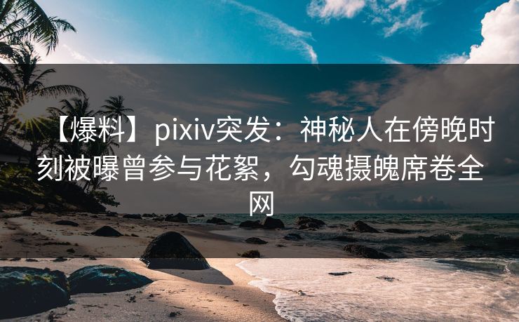 【爆料】pixiv突发：神秘人在傍晚时刻被曝曾参与花絮，勾魂摄魄席卷全网