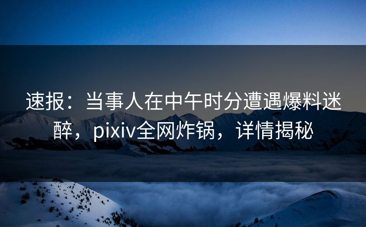 速报：当事人在中午时分遭遇爆料迷醉，pixiv全网炸锅，详情揭秘