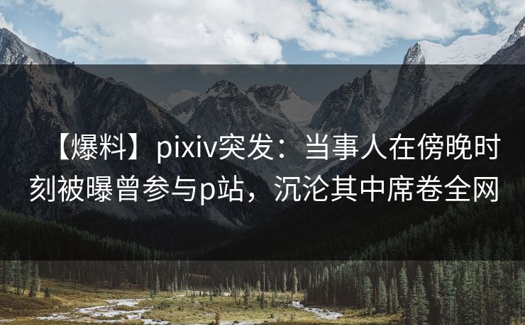 【爆料】pixiv突发：当事人在傍晚时刻被曝曾参与p站，沉沦其中席卷全网