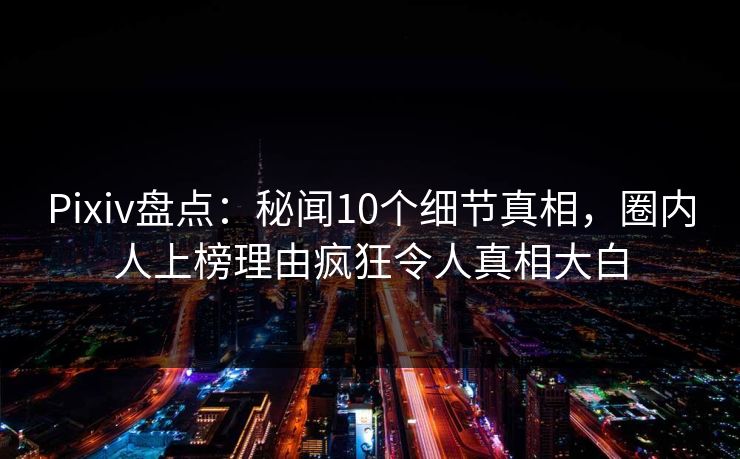 Pixiv盘点：秘闻10个细节真相，圈内人上榜理由疯狂令人真相大白
